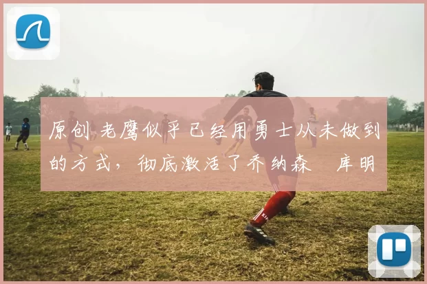 原创 老鹰似乎已经用勇士从未做到的方式，彻底激活了乔纳森・库明加