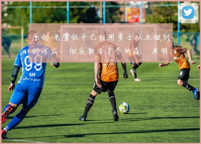 原创 老鹰似乎已经用勇士从未做到的方式,彻底激活了乔纳森・库明加