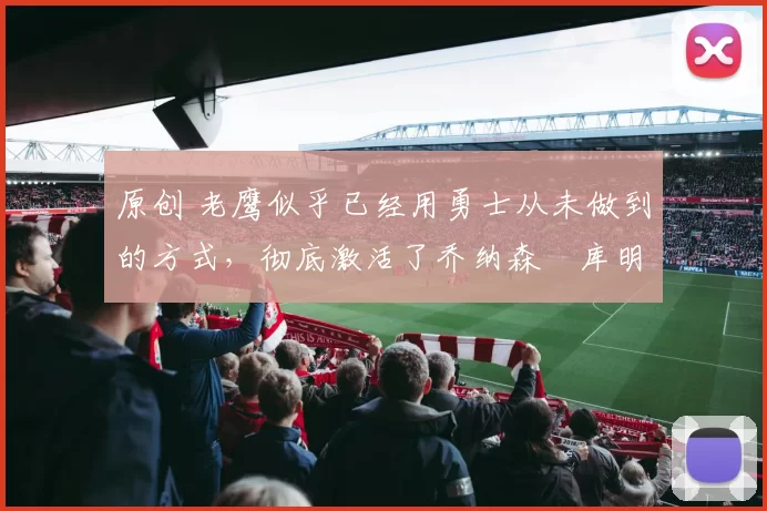 原创 老鹰似乎已经用勇士从未做到的方式,彻底激活了乔纳森・库明加