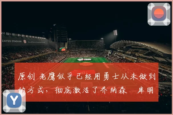 原创 老鹰似乎已经用勇士从未做到的方式,彻底激活了乔纳森・库明加