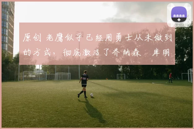 原创 老鹰似乎已经用勇士从未做到的方式,彻底激活了乔纳森・库明加