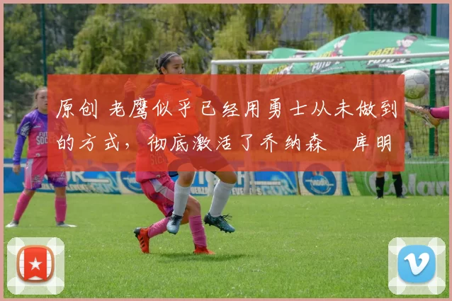 原创 老鹰似乎已经用勇士从未做到的方式，彻底激活了乔纳森・库明加