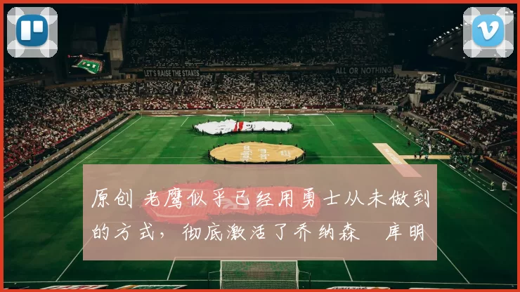 原创 老鹰似乎已经用勇士从未做到的方式,彻底激活了乔纳森・库明加