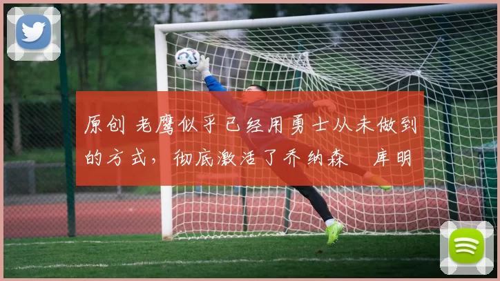 原创 老鹰似乎已经用勇士从未做到的方式,彻底激活了乔纳森・库明加