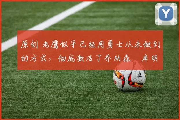 原创 老鹰似乎已经用勇士从未做到的方式,彻底激活了乔纳森・库明加