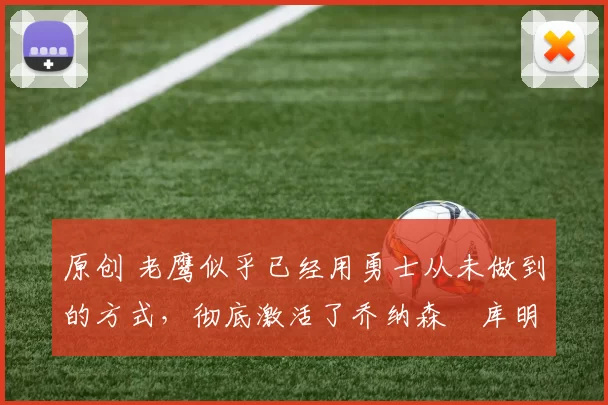 原创 老鹰似乎已经用勇士从未做到的方式，彻底激活了乔纳森・库明加