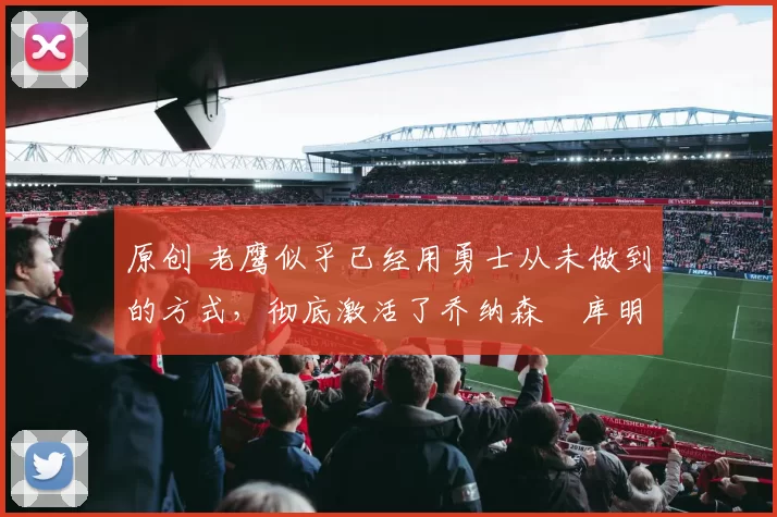 原创 老鹰似乎已经用勇士从未做到的方式,彻底激活了乔纳森・库明加