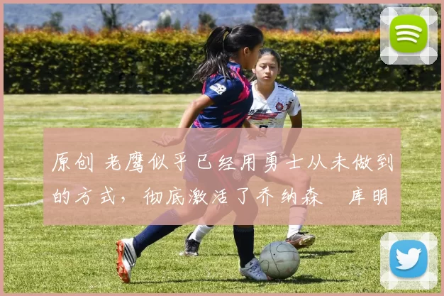 原创 老鹰似乎已经用勇士从未做到的方式，彻底激活了乔纳森・库明加