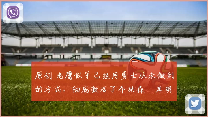 原创 老鹰似乎已经用勇士从未做到的方式，彻底激活了乔纳森・库明加