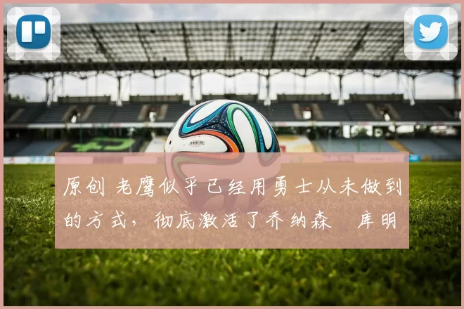 原创 老鹰似乎已经用勇士从未做到的方式，彻底激活了乔纳森・库明加