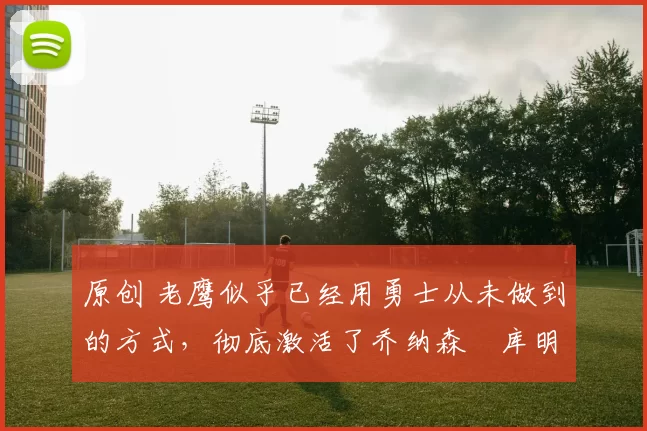 原创 老鹰似乎已经用勇士从未做到的方式,彻底激活了乔纳森・库明加