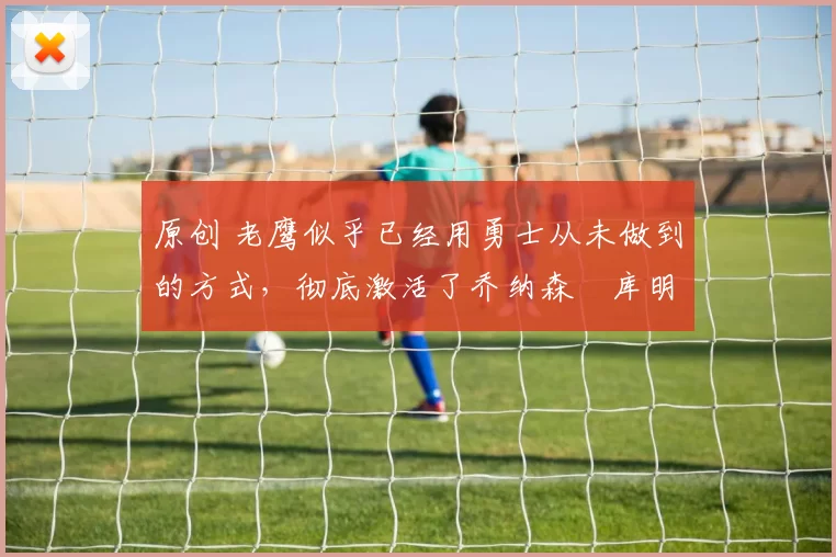 原创 老鹰似乎已经用勇士从未做到的方式,彻底激活了乔纳森・库明加