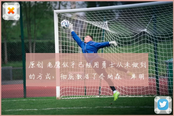 原创 老鹰似乎已经用勇士从未做到的方式，彻底激活了乔纳森・库明加