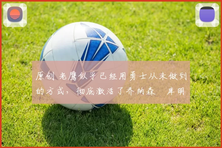 原创 老鹰似乎已经用勇士从未做到的方式，彻底激活了乔纳森・库明加