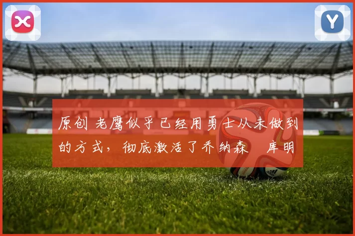 原创 老鹰似乎已经用勇士从未做到的方式,彻底激活了乔纳森・库明加