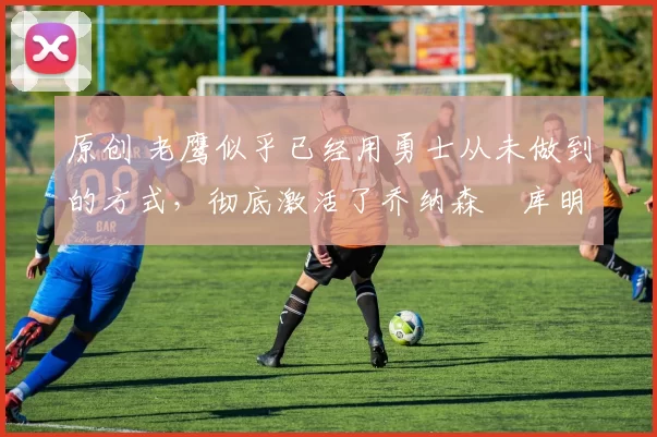 原创 老鹰似乎已经用勇士从未做到的方式,彻底激活了乔纳森・库明加