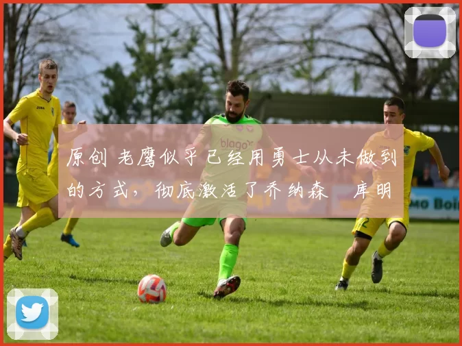 原创 老鹰似乎已经用勇士从未做到的方式，彻底激活了乔纳森・库明加