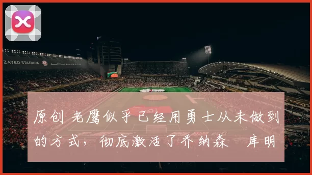 原创 老鹰似乎已经用勇士从未做到的方式，彻底激活了乔纳森・库明加