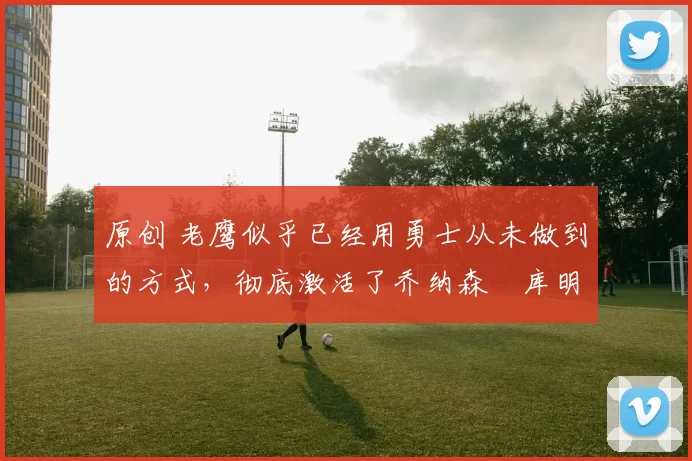 原创 老鹰似乎已经用勇士从未做到的方式，彻底激活了乔纳森・库明加