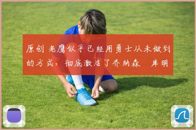 原创 老鹰似乎已经用勇士从未做到的方式，彻底激活了乔纳森・库明加