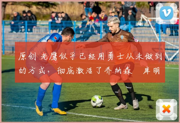 原创 老鹰似乎已经用勇士从未做到的方式，彻底激活了乔纳森・库明加