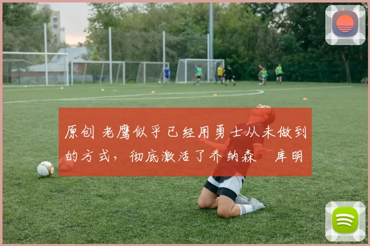 原创 老鹰似乎已经用勇士从未做到的方式,彻底激活了乔纳森・库明加