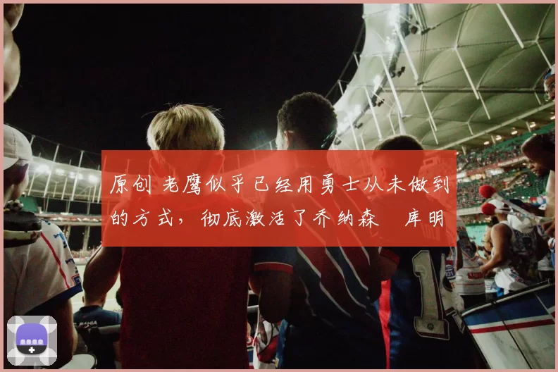 原创 老鹰似乎已经用勇士从未做到的方式,彻底激活了乔纳森・库明加