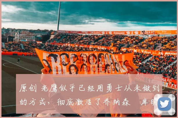 原创 老鹰似乎已经用勇士从未做到的方式,彻底激活了乔纳森・库明加