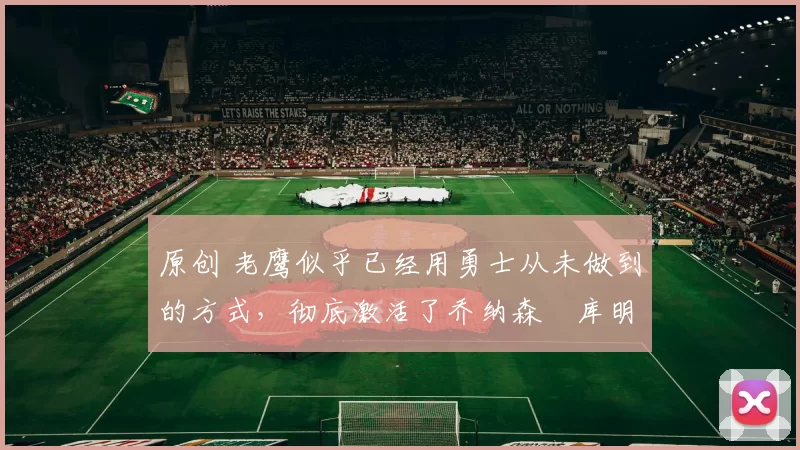 原创 老鹰似乎已经用勇士从未做到的方式，彻底激活了乔纳森・库明加