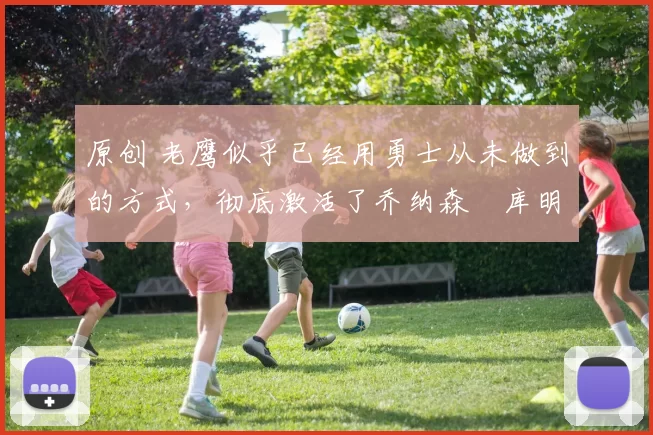 原创 老鹰似乎已经用勇士从未做到的方式，彻底激活了乔纳森・库明加