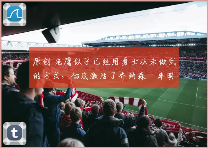 原创 老鹰似乎已经用勇士从未做到的方式，彻底激活了乔纳森・库明加