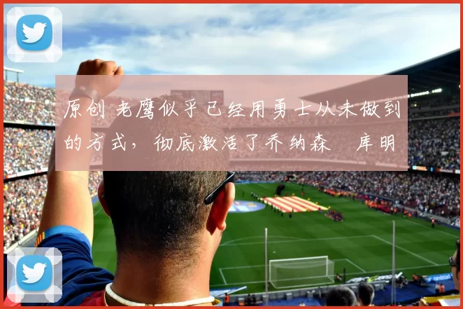 原创 老鹰似乎已经用勇士从未做到的方式,彻底激活了乔纳森・库明加