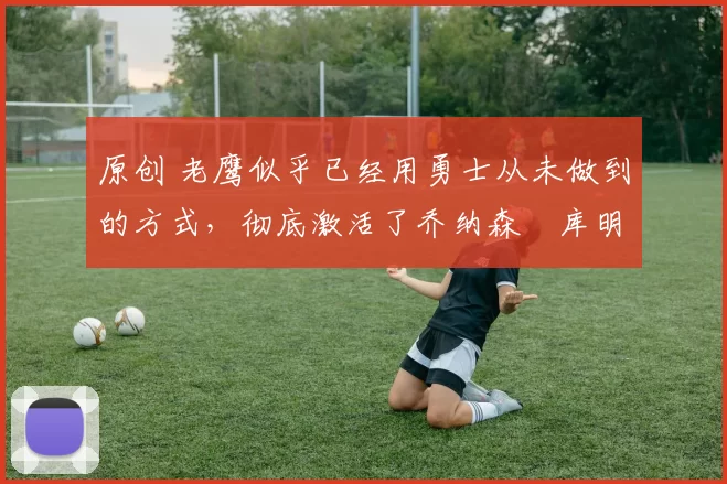 原创 老鹰似乎已经用勇士从未做到的方式，彻底激活了乔纳森・库明加