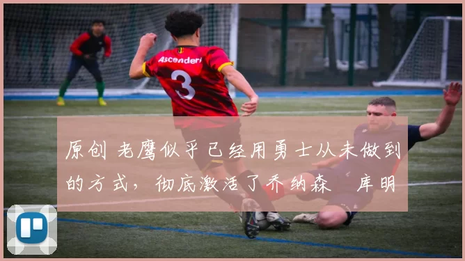 原创 老鹰似乎已经用勇士从未做到的方式,彻底激活了乔纳森・库明加