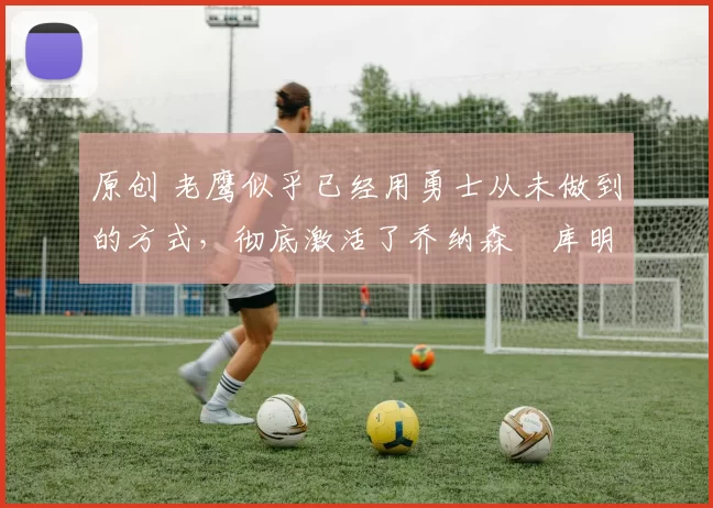 原创 老鹰似乎已经用勇士从未做到的方式，彻底激活了乔纳森・库明加