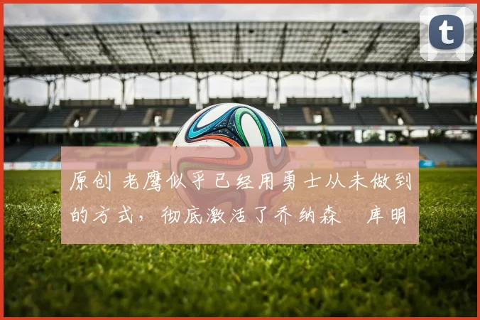 原创 老鹰似乎已经用勇士从未做到的方式,彻底激活了乔纳森・库明加