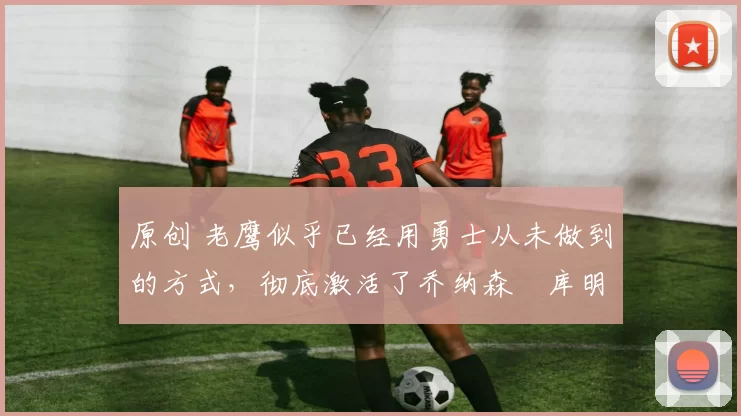 原创 老鹰似乎已经用勇士从未做到的方式，彻底激活了乔纳森・库明加