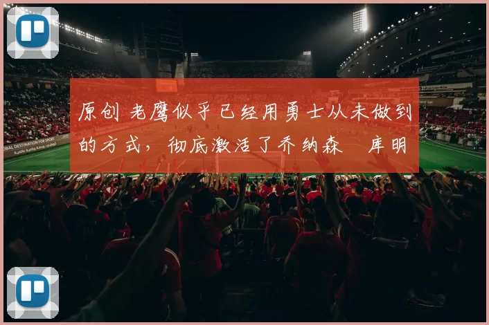 原创 老鹰似乎已经用勇士从未做到的方式，彻底激活了乔纳森・库明加