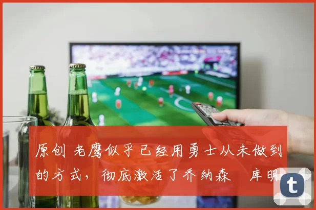 原创 老鹰似乎已经用勇士从未做到的方式,彻底激活了乔纳森・库明加