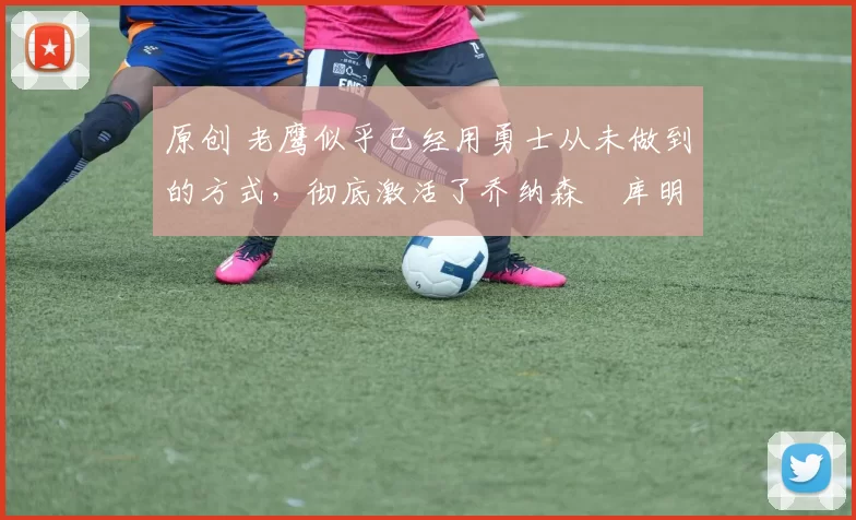 原创 老鹰似乎已经用勇士从未做到的方式,彻底激活了乔纳森・库明加