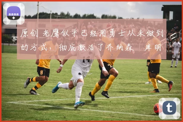 原创 老鹰似乎已经用勇士从未做到的方式,彻底激活了乔纳森・库明加