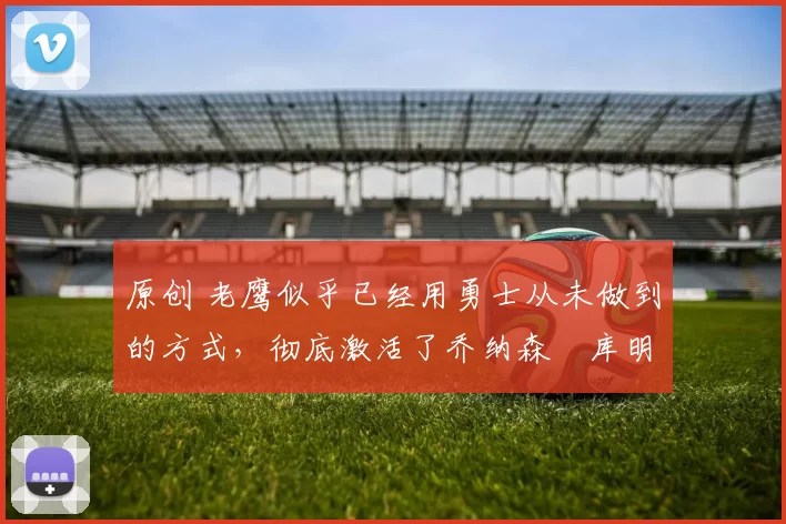 原创 老鹰似乎已经用勇士从未做到的方式,彻底激活了乔纳森・库明加