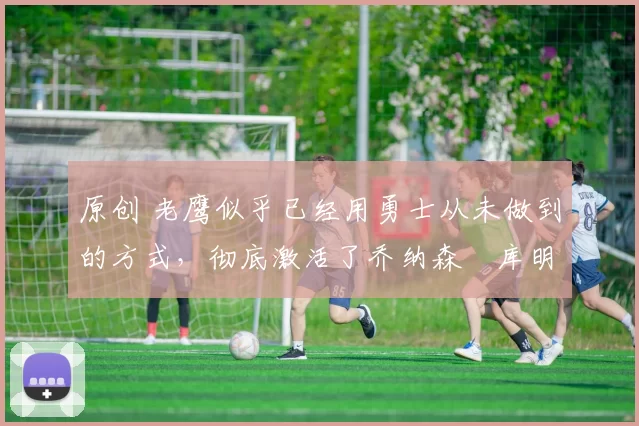 原创 老鹰似乎已经用勇士从未做到的方式，彻底激活了乔纳森・库明加