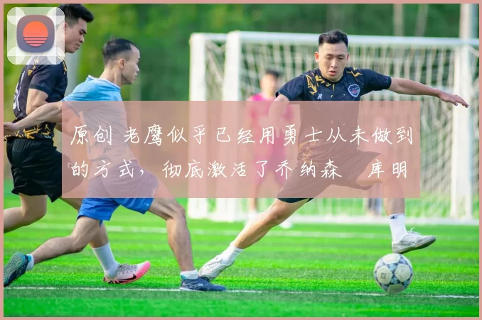 原创 老鹰似乎已经用勇士从未做到的方式,彻底激活了乔纳森・库明加