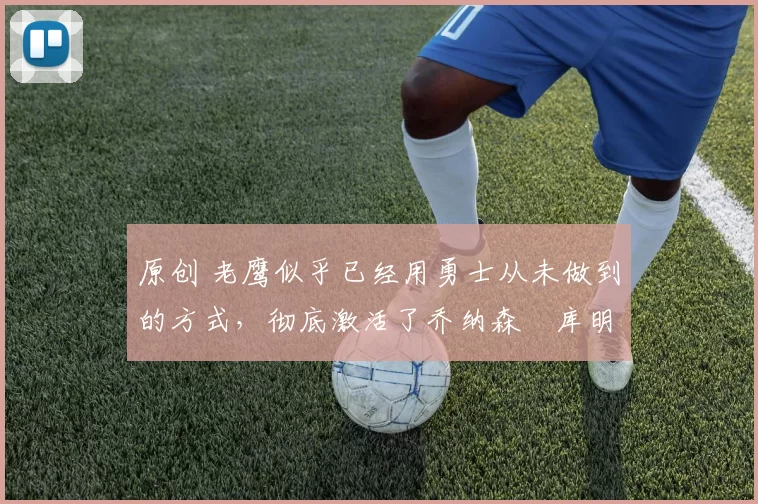 原创 老鹰似乎已经用勇士从未做到的方式，彻底激活了乔纳森・库明加