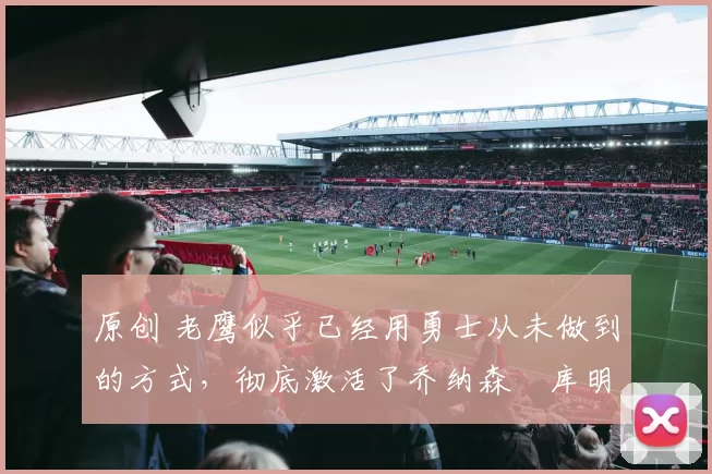 原创 老鹰似乎已经用勇士从未做到的方式,彻底激活了乔纳森・库明加