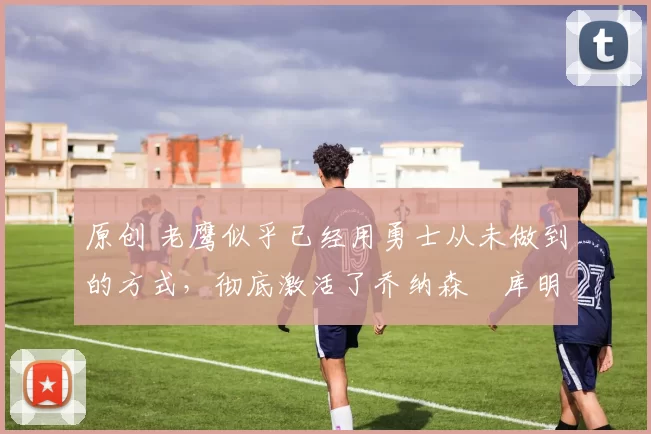 原创 老鹰似乎已经用勇士从未做到的方式，彻底激活了乔纳森・库明加