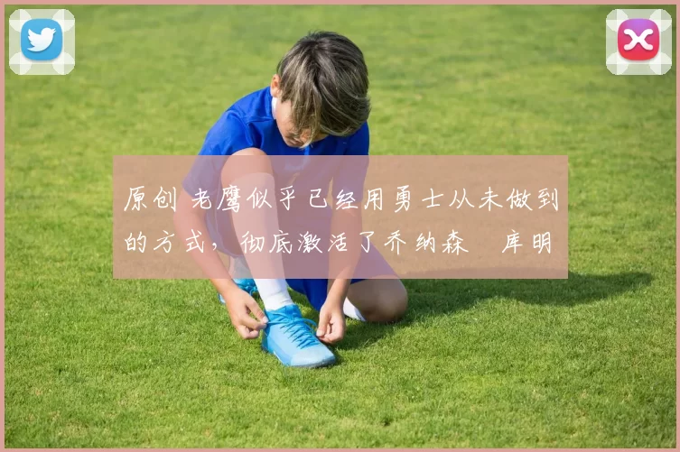 原创 老鹰似乎已经用勇士从未做到的方式,彻底激活了乔纳森・库明加