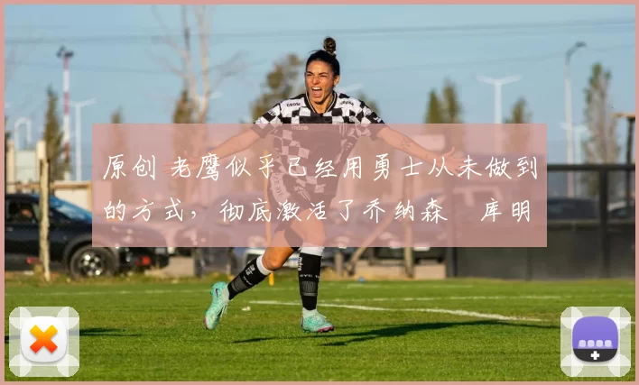 原创 老鹰似乎已经用勇士从未做到的方式，彻底激活了乔纳森・库明加