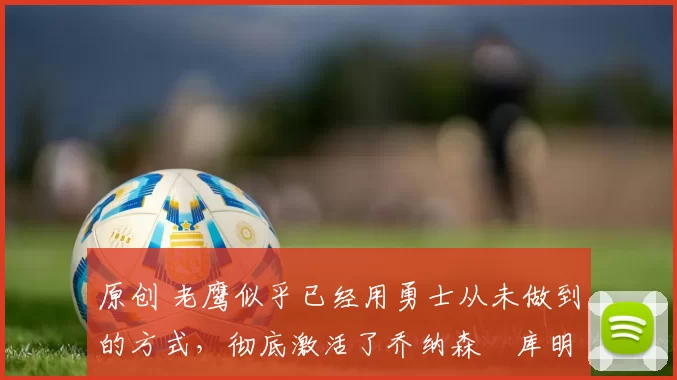 原创 老鹰似乎已经用勇士从未做到的方式,彻底激活了乔纳森・库明加